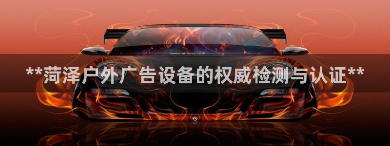 杏宇平台代理：**菏泽户外广告设备的权威检测与认证**