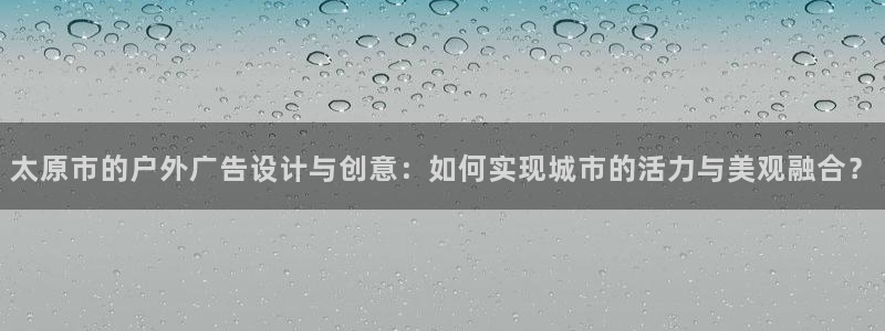 杏宇平台代理多少钱一个：太原市的户外广告设计与创意：如何实现城市的活力与美观融合？